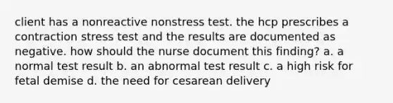 client has a nonreactive nonstress test. the hcp prescribes a contraction stress test and the results are documented as negative. how should the nurse document this finding? a. a normal test result b. an abnormal test result c. a high risk for fetal demise d. the need for cesarean delivery