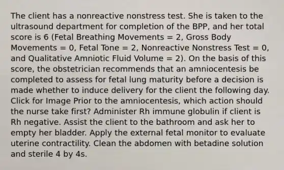 The client has a nonreactive nonstress test. She is taken to the ultrasound department for completion of the BPP, and her total score is 6 (Fetal Breathing Movements = 2, Gross Body Movements = 0, Fetal Tone = 2, Nonreactive Nonstress Test = 0, and Qualitative Amniotic Fluid Volume = 2). On the basis of this score, the obstetrician recommends that an amniocentesis be completed to assess for fetal lung maturity before a decision is made whether to induce delivery for the client the following day. Click for Image Prior to the amniocentesis, which action should the nurse take first? Administer Rh immune globulin if client is Rh negative. Assist the client to the bathroom and ask her to empty her bladder. Apply the external fetal monitor to evaluate uterine contractility. Clean the abdomen with betadine solution and sterile 4 by 4s.