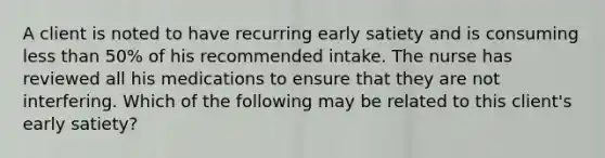 A client is noted to have recurring early satiety and is consuming less than 50% of his recommended intake. The nurse has reviewed all his medications to ensure that they are not interfering. Which of the following may be related to this client's early satiety?