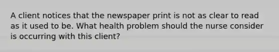 A client notices that the newspaper print is not as clear to read as it used to be. What health problem should the nurse consider is occurring with this client?