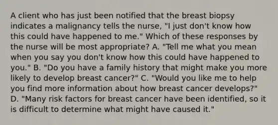 A client who has just been notified that the breast biopsy indicates a malignancy tells the nurse, "I just don't know how this could have happened to me." Which of these responses by the nurse will be most appropriate? A. "Tell me what you mean when you say you don't know how this could have happened to you." B. "Do you have a family history that might make you more likely to develop breast cancer?" C. "Would you like me to help you find more information about how breast cancer develops?" D. "Many risk factors for breast cancer have been identified, so it is difficult to determine what might have caused it."