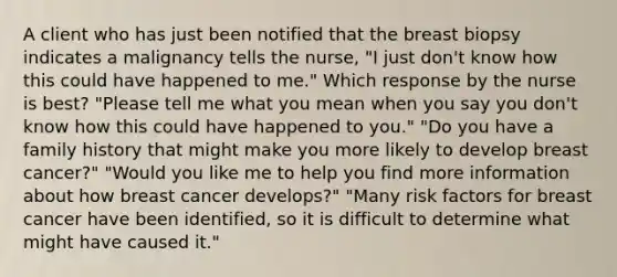 A client who has just been notified that the breast biopsy indicates a malignancy tells the nurse, "I just don't know how this could have happened to me." Which response by the nurse is best? "Please tell me what you mean when you say you don't know how this could have happened to you." "Do you have a family history that might make you more likely to develop breast cancer?" "Would you like me to help you find more information about how breast cancer develops?" "Many risk factors for breast cancer have been identified, so it is difficult to determine what might have caused it."