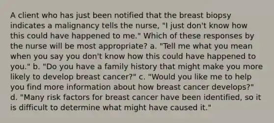 A client who has just been notified that the breast biopsy indicates a malignancy tells the nurse, "I just don't know how this could have happened to me." Which of these responses by the nurse will be most appropriate? a. "Tell me what you mean when you say you don't know how this could have happened to you." b. "Do you have a family history that might make you more likely to develop breast cancer?" c. "Would you like me to help you find more information about how breast cancer develops?" d. "Many risk factors for breast cancer have been identified, so it is difficult to determine what might have caused it."