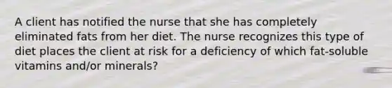 A client has notified the nurse that she has completely eliminated fats from her diet. The nurse recognizes this type of diet places the client at risk for a deficiency of which fat-soluble vitamins and/or minerals?