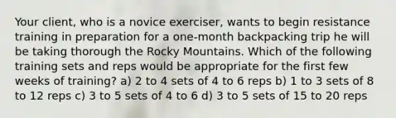 Your client, who is a novice exerciser, wants to begin resistance training in preparation for a one-month backpacking trip he will be taking thorough the Rocky Mountains. Which of the following training sets and reps would be appropriate for the first few weeks of training? a) 2 to 4 sets of 4 to 6 reps b) 1 to 3 sets of 8 to 12 reps c) 3 to 5 sets of 4 to 6 d) 3 to 5 sets of 15 to 20 reps