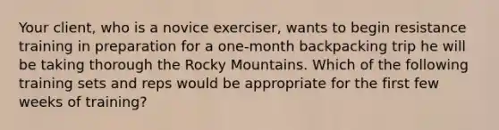 Your client, who is a novice exerciser, wants to begin resistance training in preparation for a one-month backpacking trip he will be taking thorough the Rocky Mountains. Which of the following training sets and reps would be appropriate for the first few weeks of training?