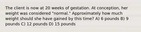 The client is now at 20 weeks of gestation. At conception, her weight was considered "normal." Approximately how much weight should she have gained by this time? A) 6 pounds B) 9 pounds C) 12 pounds D) 15 pounds