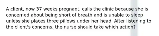 A client, now 37 weeks pregnant, calls the clinic because she is concerned about being short of breath and is unable to sleep unless she places three pillows under her head. After listening to the client's concerns, the nurse should take which action?