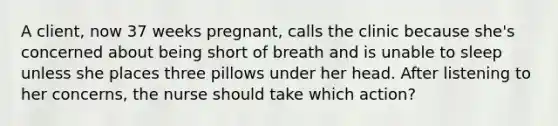 A client, now 37 weeks pregnant, calls the clinic because she's concerned about being short of breath and is unable to sleep unless she places three pillows under her head. After listening to her concerns, the nurse should take which action?