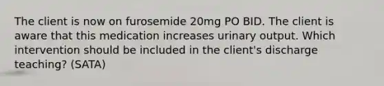 The client is now on furosemide 20mg PO BID. The client is aware that this medication increases urinary output. Which intervention should be included in the client's discharge teaching? (SATA)