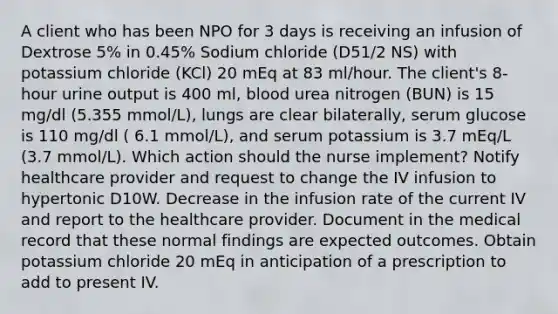 A client who has been NPO for 3 days is receiving an infusion of Dextrose 5% in 0.45% Sodium chloride (D51/2 NS) with potassium chloride (KCl) 20 mEq at 83 ml/hour. The client's 8-hour urine output is 400 ml, blood urea nitrogen (BUN) is 15 mg/dl (5.355 mmol/L), lungs are clear bilaterally, serum glucose is 110 mg/dl ( 6.1 mmol/L), and serum potassium is 3.7 mEq/L (3.7 mmol/L). Which action should the nurse implement? Notify healthcare provider and request to change the IV infusion to hypertonic D10W. Decrease in the infusion rate of the current IV and report to the healthcare provider. Document in the medical record that these normal findings are expected outcomes. Obtain potassium chloride 20 mEq in anticipation of a prescription to add to present IV.