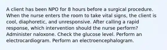 A client has been NPO for 8 hours before a surgical procedure. When the nurse enters the room to take vital signs, the client is cool, diaphoretic, and unresponsive. After calling a rapid response, which intervention should the nurse perform? Administer naloxone. Check the glucose level. Perform an electrocardiogram. Perform an electroencephalogram.