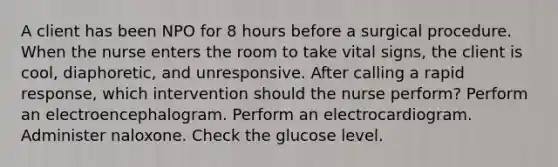 A client has been NPO for 8 hours before a surgical procedure. When the nurse enters the room to take vital signs, the client is cool, diaphoretic, and unresponsive. After calling a rapid response, which intervention should the nurse perform? Perform an electroencephalogram. Perform an electrocardiogram. Administer naloxone. Check the glucose level.