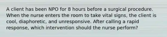 A client has been NPO for 8 hours before a surgical procedure. When the nurse enters the room to take vital signs, the client is cool, diaphoretic, and unresponsive. After calling a rapid response, which intervention should the nurse perform?