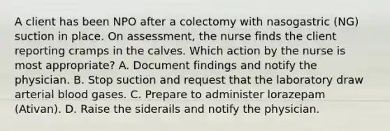 A client has been NPO after a colectomy with nasogastric (NG) suction in place. On assessment, the nurse finds the client reporting cramps in the calves. Which action by the nurse is most appropriate? A. Document findings and notify the physician. B. Stop suction and request that the laboratory draw arterial blood gases. C. Prepare to administer lorazepam (Ativan). D. Raise the siderails and notify the physician.