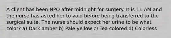 A client has been NPO after midnight for surgery. It is 11 AM and the nurse has asked her to void before being transferred to the surgical suite. The nurse should expect her urine to be what color? a) Dark amber b) Pale yellow c) Tea colored d) Colorless