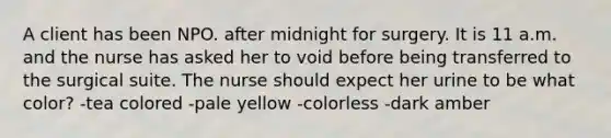 A client has been NPO. after midnight for surgery. It is 11 a.m. and the nurse has asked her to void before being transferred to the surgical suite. The nurse should expect her urine to be what color? -tea colored -pale yellow -colorless -dark amber