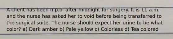 A client has been n.p.o. after midnight for surgery. It is 11 a.m. and the nurse has asked her to void before being transferred to the surgical suite. The nurse should expect her urine to be what color? a) Dark amber b) Pale yellow c) Colorless d) Tea colored