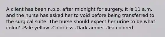 A client has been n.p.o. after midnight for surgery. It is 11 a.m. and the nurse has asked her to void before being transferred to the surgical suite. The nurse should expect her urine to be what color? -Pale yellow -Colorless -Dark amber -Tea colored