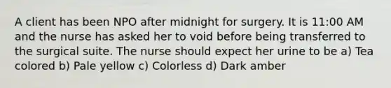 A client has been NPO after midnight for surgery. It is 11:00 AM and the nurse has asked her to void before being transferred to the surgical suite. The nurse should expect her urine to be a) Tea colored b) Pale yellow c) Colorless d) Dark amber