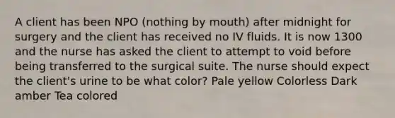 A client has been NPO (nothing by mouth) after midnight for surgery and the client has received no IV fluids. It is now 1300 and the nurse has asked the client to attempt to void before being transferred to the surgical suite. The nurse should expect the client's urine to be what color? Pale yellow Colorless Dark amber Tea colored