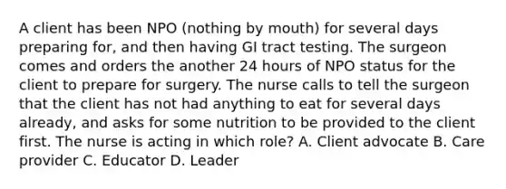 A client has been NPO (nothing by mouth) for several days preparing for, and then having GI tract testing. The surgeon comes and orders the another 24 hours of NPO status for the client to prepare for surgery. The nurse calls to tell the surgeon that the client has not had anything to eat for several days already, and asks for some nutrition to be provided to the client first. The nurse is acting in which role? A. Client advocate B. Care provider C. Educator D. Leader