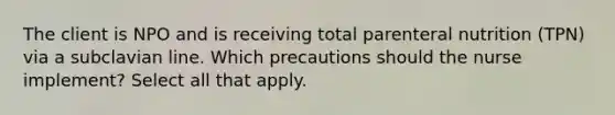 The client is NPO and is receiving total parenteral nutrition (TPN) via a subclavian line. Which precautions should the nurse implement? Select all that apply.