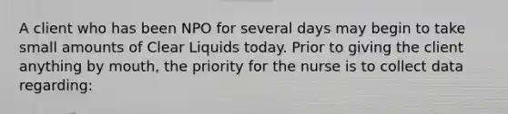 A client who has been NPO for several days may begin to take small amounts of Clear Liquids today. Prior to giving the client anything by mouth, the priority for the nurse is to collect data regarding: