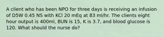 A client who has been NPO for three days is receiving an infusion of D5W 0.45 NS with KCl 20 mEq at 83 ml/hr. The clients eight hour output is 400ml, BUN is 15, K is 3.7, and blood glucose is 120. What should the nurse do?