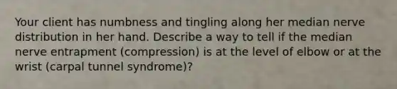 Your client has numbness and tingling along her median nerve distribution in her hand. Describe a way to tell if the median nerve entrapment (compression) is at the level of elbow or at the wrist (carpal tunnel syndrome)?