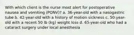 With which client is the nurse most alert for postoperative nausea and vomiting (PONV)? a. 36-year-old with a nasogastric tube b. 42-year-old with a history of motion sickness c. 50-year-old with a recent 50 lb (kg) weight loss d. 65-year-old who had a cataract surgery under local anesthesia