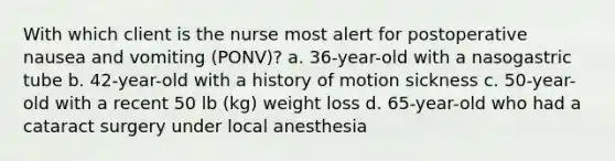 With which client is the nurse most alert for postoperative nausea and vomiting (PONV)? a. 36-year-old with a nasogastric tube b. 42-year-old with a history of motion sickness c. 50-year-old with a recent 50 lb (kg) weight loss d. 65-year-old who had a cataract surgery under local anesthesia