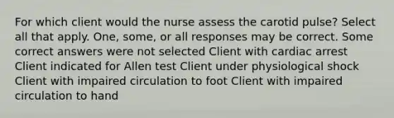 For which client would the nurse assess the carotid pulse? Select all that apply. One, some, or all responses may be correct. Some correct answers were not selected Client with cardiac arrest Client indicated for Allen test Client under physiological shock Client with impaired circulation to foot Client with impaired circulation to hand