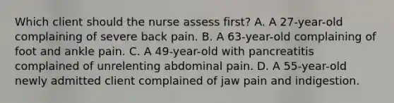 Which client should the nurse assess first? A. A 27-year-old complaining of severe back pain. B. A 63-year-old complaining of foot and ankle pain. C. A 49-year-old with pancreatitis complained of unrelenting abdominal pain. D. A 55-year-old newly admitted client complained of jaw pain and indigestion.