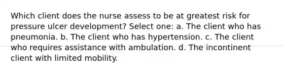 Which client does the nurse assess to be at greatest risk for pressure ulcer development? Select one: a. The client who has pneumonia. b. The client who has hypertension. c. The client who requires assistance with ambulation. d. The incontinent client with limited mobility.