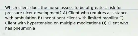 Which client does the nurse assess to be at greatest risk for pressure ulcer development? A) Client who requires assistance with ambulation B) Incontinent client with limited mobility C) Client with hypertension on multiple medications D) Client who has pneumonia