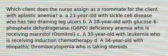 Which client does the nurse assign as a roommate for the client with aplastic anemia? a. a 23-year-old with sickle cell disease who has two draining leg ulcers b. A 28-year-old with glucose-6-phosphate dehydrogenase (G6PD) deficiency anemia who is receiving mannitol (Osmitrol) c. A 30-year-old with leukemia who is receiving induction chemotherapy d. A 34-year-old with idiopathic thrombocytopenia who is taking steroids