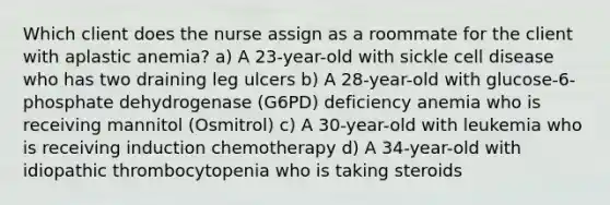 Which client does the nurse assign as a roommate for the client with aplastic anemia? a) A 23-year-old with sickle cell disease who has two draining leg ulcers b) A 28-year-old with glucose-6-phosphate dehydrogenase (G6PD) deficiency anemia who is receiving mannitol (Osmitrol) c) A 30-year-old with leukemia who is receiving induction chemotherapy d) A 34-year-old with idiopathic thrombocytopenia who is taking steroids