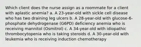 Which client does the nurse assign as a roommate for a client with aplastic anemia? a. A 23-year-old with sickle cell disease who has two draining leg ulcers b. A 28-year-old with glucose-6-phosphate dehydrogenase (G6PD) deficiency anemia who is receiving mannitol (Osmitrol) c. A 34-year-old with idiopathic thrombocytopenia who is taking steroids d. A 30-year-old with leukemia who is receiving induction chemotherapy