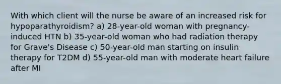 With which client will the nurse be aware of an increased risk for hypoparathyroidism? a) 28-year-old woman with pregnancy-induced HTN b) 35-year-old woman who had radiation therapy for Grave's Disease c) 50-year-old man starting on insulin therapy for T2DM d) 55-year-old man with moderate heart failure after MI