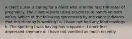 A client nurse is caring for a client who is in the first trimester of pregnancy. The client reports using acupressure bands on both wrists. Which of the following statements by the client indicates that this therapy is working? a. I have not had any food cravings b. The spotting i was having has stopped c. I don't feel depressed anymore d. I have not vomited as much recently