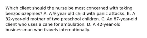 Which client should the nurse be most concerned with taking​ benzodiazepines? A. A​ 9-year-old child with panic attacks. B. A​ 32-year-old mother of two preschool children. C. An​ 87-year-old client who uses a cane for ambulation. D. A​ 42-year-old businessman who travels internationally.