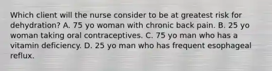 Which client will the nurse consider to be at greatest risk for dehydration? A. 75 yo woman with chronic back pain. B. 25 yo woman taking oral contraceptives. C. 75 yo man who has a vitamin deficiency. D. 25 yo man who has frequent esophageal reflux.