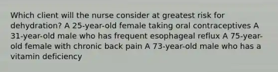 Which client will the nurse consider at greatest risk for dehydration? A 25-year-old female taking oral contraceptives A 31-year-old male who has frequent esophageal reflux A 75-year-old female with chronic back pain A 73-year-old male who has a vitamin deficiency