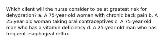 Which client will the nurse consider to be at greatest risk for dehydration? a. A 75-year-old woman with chronic back pain b. A 25-year-old woman taking oral contraceptives c. A 75-year-old man who has a vitamin deficiency d. A 25-year-old man who has frequent esophageal reflux