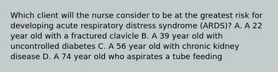 Which client will the nurse consider to be at the greatest risk for developing acute respiratory distress syndrome (ARDS)? A. A 22 year old with a fractured clavicle B. A 39 year old with uncontrolled diabetes C. A 56 year old with chronic kidney disease D. A 74 year old who aspirates a tube feeding