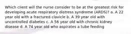 Which client will the nurse consider to be at the greatest risk for developing acute respiratory distress syndrome (ARDS)? a. A 22 year old with a fractured clavicle b. A 39 year old with uncontrolled diabetes c. A 56 year old with chronic kidney disease d. A 74 year old who aspirates a tube feeding