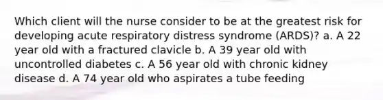 Which client will the nurse consider to be at the greatest risk for developing acute respiratory distress syndrome (ARDS)? a. A 22 year old with a fractured clavicle b. A 39 year old with uncontrolled diabetes c. A 56 year old with chronic kidney disease d. A 74 year old who aspirates a tube feeding