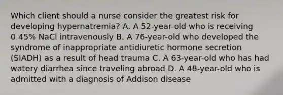 Which client should a nurse consider the greatest risk for developing hypernatremia? A. A 52-year-old who is receiving 0.45% NaCl intravenously B. A 76-year-old who developed the syndrome of inappropriate antidiuretic hormone secretion (SIADH) as a result of head trauma C. A 63-year-old who has had watery diarrhea since traveling abroad D. A 48-year-old who is admitted with a diagnosis of Addison disease