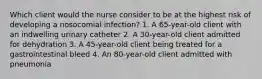 Which client would the nurse consider to be at the highest risk of developing a nosocomial infection? 1. A 65-year-old client with an indwelling urinary catheter 2. A 30-year-old client admitted for dehydration 3. A 45-year-old client being treated for a gastrointestinal bleed 4. An 80-year-old client admitted with pneumonia